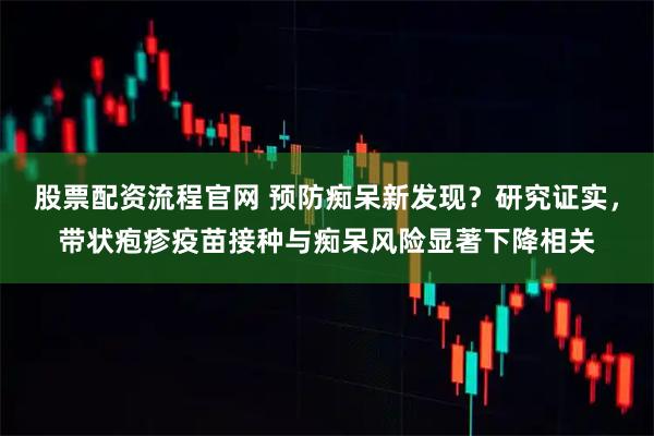 股票配资流程官网 预防痴呆新发现？研究证实，带状疱疹疫苗接种与痴呆风险显著下降相关