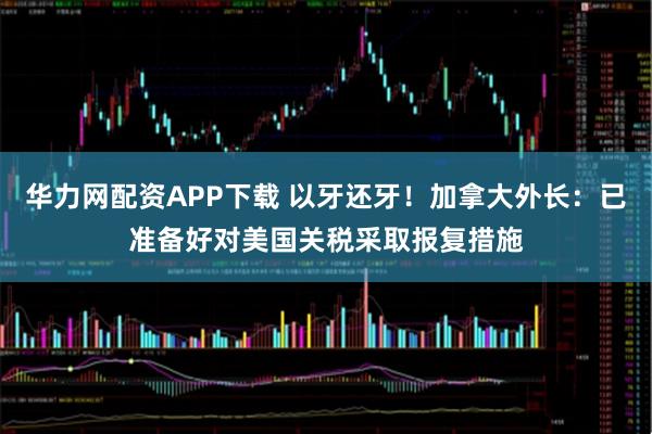 华力网配资APP下载 以牙还牙！加拿大外长：已准备好对美国关税采取报复措施