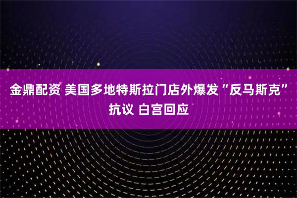金鼎配资 美国多地特斯拉门店外爆发“反马斯克”抗议 白宫回应