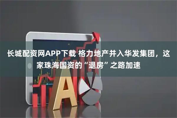 长城配资网APP下载 格力地产并入华发集团，这家珠海国资的“退房”之路加速