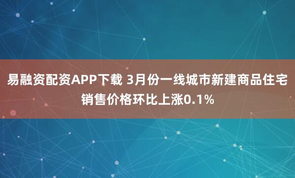 易融资配资APP下载 3月份一线城市新建商品住宅销售价格环比上涨0.1%