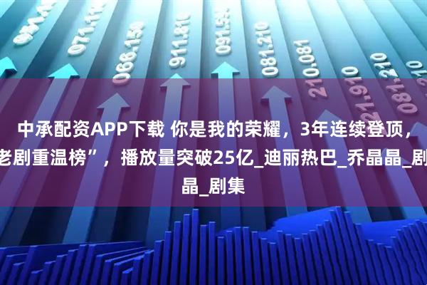 中承配资APP下载 你是我的荣耀，3年连续登顶，“老剧重温榜”，播放量突破25亿_迪丽热巴_乔晶晶_剧集
