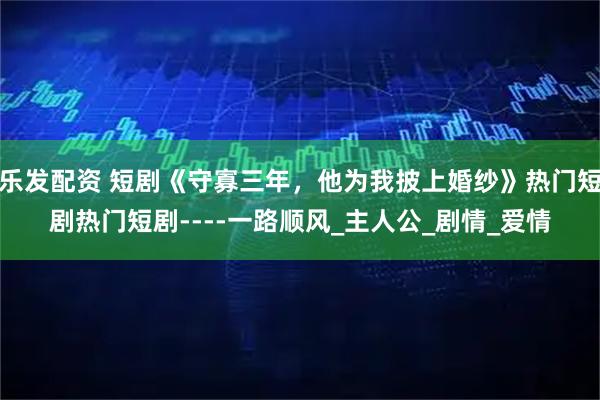乐发配资 短剧《守寡三年，他为我披上婚纱》热门短剧热门短剧----一路顺风_主人公_剧情_爱情
