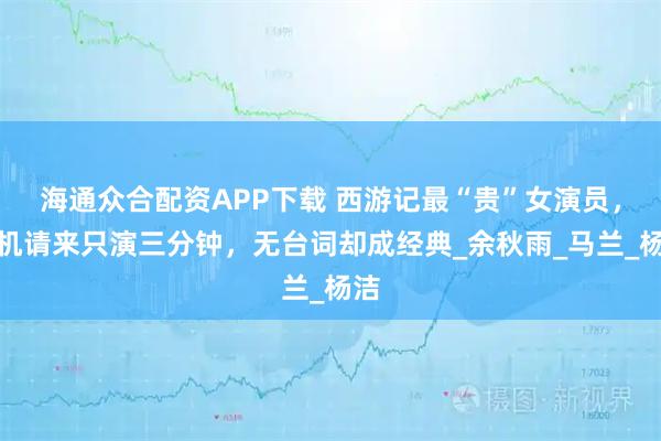 海通众合配资APP下载 西游记最“贵”女演员，飞机请来只演三分钟，无台词却成经典_余秋雨_马兰_杨洁