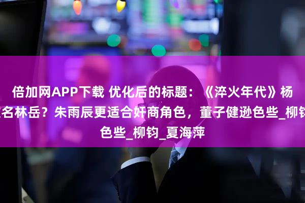 倍加网APP下载 优化后的标题：《淬火年代》杨巡为何改名林岳？朱雨辰更适合奸商角色，董子健逊色些_柳钧_夏海萍