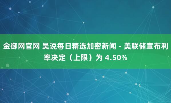 金御网官网 吴说每日精选加密新闻 - 美联储宣布利率决定（上限）为 4.50%