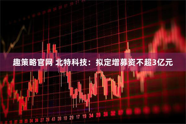 趣策略官网 北特科技：拟定增募资不超3亿元