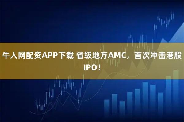 牛人网配资APP下载 省级地方AMC，首次冲击港股IPO！