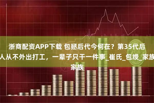 浙商配资APP下载 包拯后代今何在？第35代后人从不外出打工，一辈子只干一件事_崔氏_包绶_家族