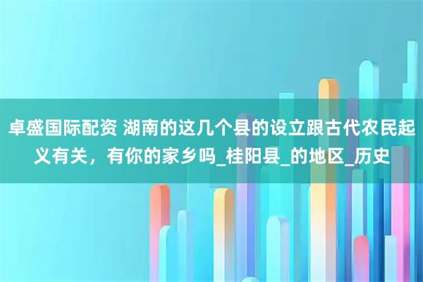 卓盛国际配资 湖南的这几个县的设立跟古代农民起义有关，有你的家乡吗_桂阳县_的地区_历史