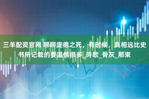 三羊配资官网 聊聊庞德之死，有时候，真相远比史书所记载的要温情很多_诗歌_骨灰_那束