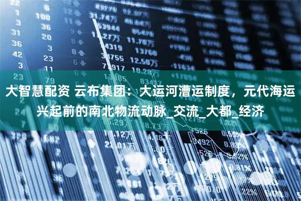 大智慧配资 云布集团：大运河漕运制度，元代海运兴起前的南北物流动脉_交流_大都_经济