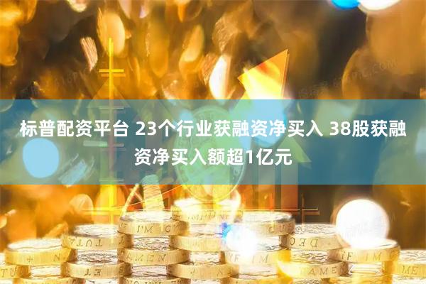 标普配资平台 23个行业获融资净买入 38股获融资净买入额超1亿元