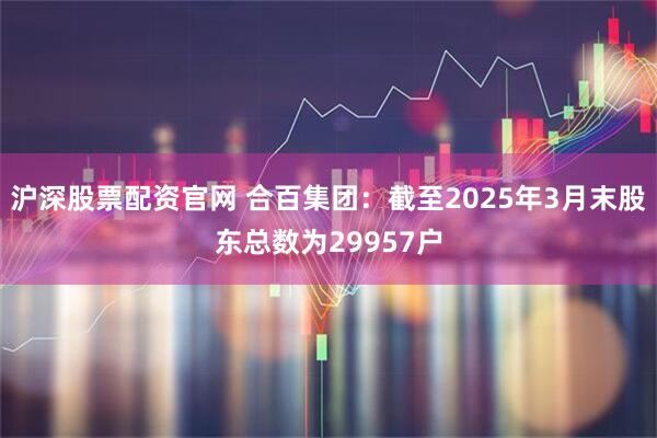 沪深股票配资官网 合百集团：截至2025年3月末股东总数为29957户