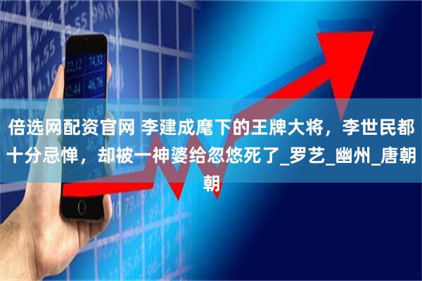 倍选网配资官网 李建成麾下的王牌大将，李世民都十分忌惮，却被一神婆给忽悠死了_罗艺_幽州_唐朝