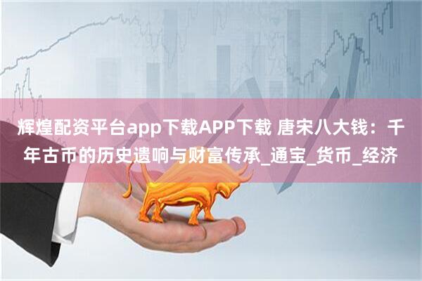 辉煌配资平台app下载APP下载 唐宋八大钱：千年古币的历史遗响与财富传承_通宝_货币_经济