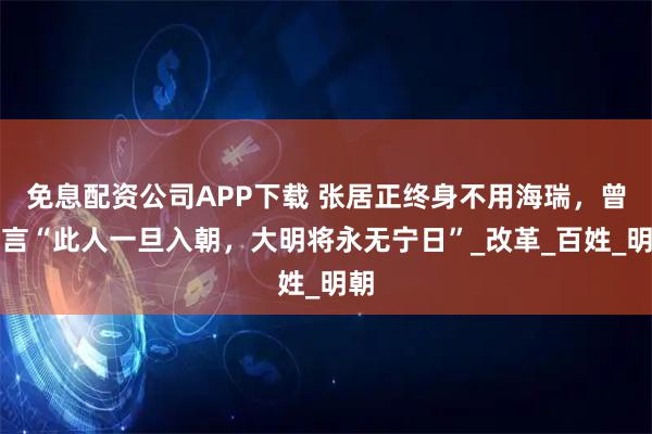 免息配资公司APP下载 张居正终身不用海瑞，曾直言“此人一旦入朝，大明将永无宁日”_改革_百姓_明朝