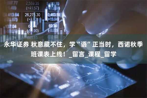 永华证券 秋意藏不住，学“语”正当时，西诺秋季班课表上线！_留言_课程_留学