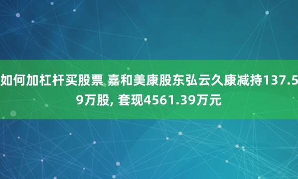 如何加杠杆买股票 嘉和美康股东弘云久康减持137.59万股, 套现4561.39万元