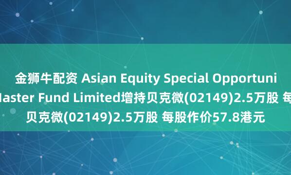 金狮牛配资 Asian Equity Special Opportunities Portfolio Master Fund Limited增持贝克微(02149)2.5万股 每股作价57.8港元
