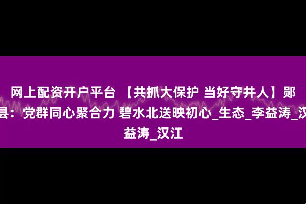 网上配资开户平台 【共抓大保护 当好守井人】郧西县：党群同心聚合力 碧水北送映初心_生态_李益涛_汉江