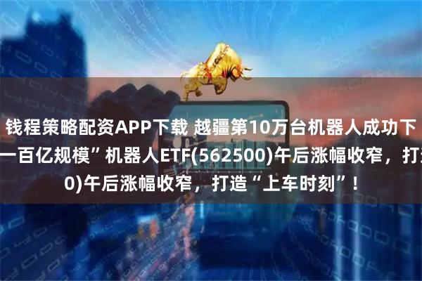 钱程策略配资APP下载 越疆第10万台机器人成功下线！“全市场唯一百亿规模”机器人ETF(562500)午后涨幅收窄，打造“上车时刻”！
