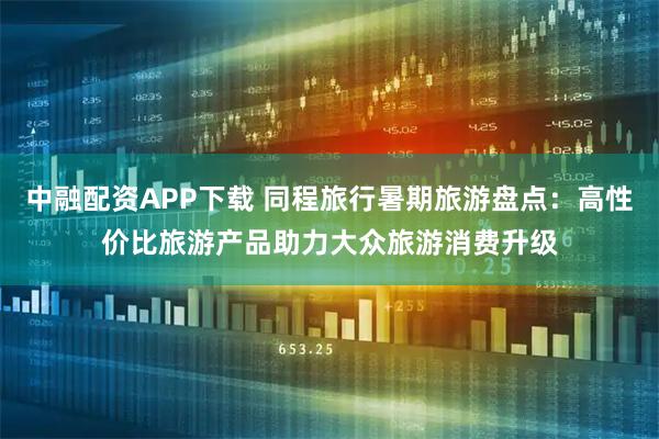 中融配资APP下载 同程旅行暑期旅游盘点：高性价比旅游产品助力大众旅游消费升级