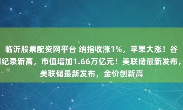 临沂股票配资网平台 纳指收涨1%，苹果大涨！谷歌涨超9%创纪录新高，市值增加1.66万亿元！美联储最新发布，金价创新高