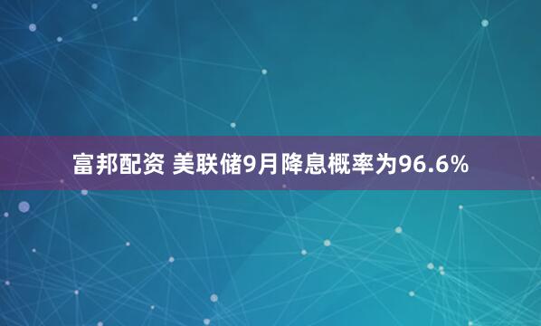 富邦配资 美联储9月降息概率为96.6%