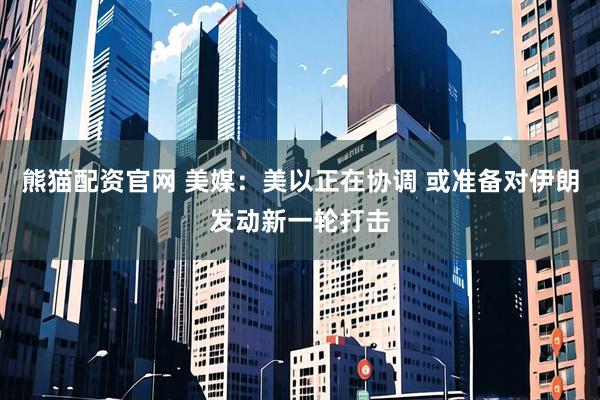 熊猫配资官网 美媒：美以正在协调 或准备对伊朗发动新一轮打击